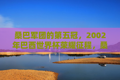 桑巴军团的第五冠,2002年巴西世界杯荣耀征程,桑巴军团第五冠,2002年世界杯荣耀征程