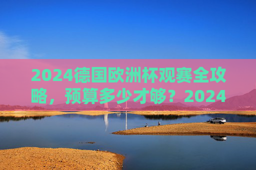 2024德国欧洲杯观赛全攻略，预算多少才够？2024德国欧洲杯观赛全攻略，预算多少才够？