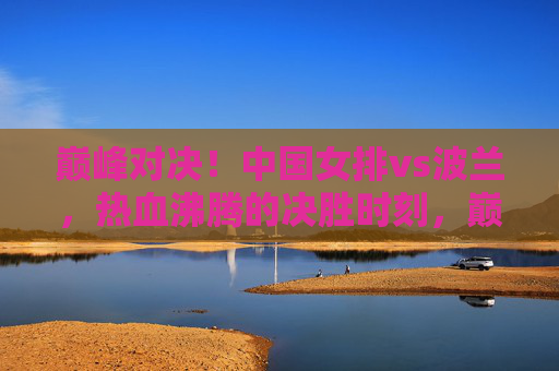巅峰对决!中国女排vs波兰,热血沸腾的决胜时刻,巅峰对决!中国女排vs波兰,热血沸腾的决胜时刻