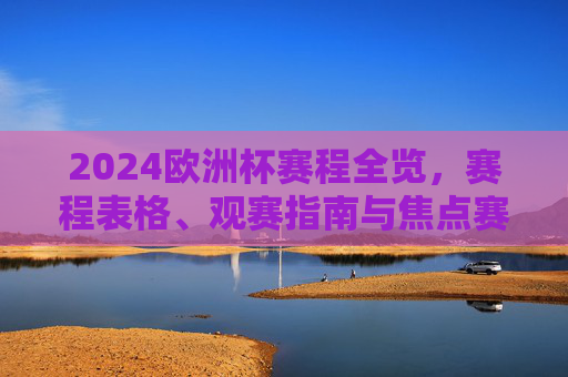 2024欧洲杯赛程全览，赛程表格、观赛指南与焦点赛事解析，2024欧洲杯赛程全览，赛程表格、观赛指南与焦点赛事解析