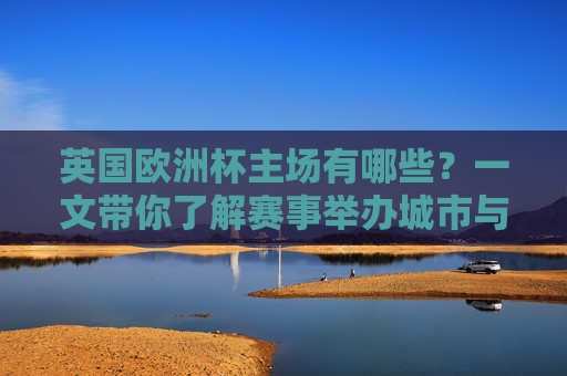 英国欧洲杯主场有哪些?一文带你了解赛事举办城市与场馆,英国欧洲杯主场城市与场馆一览