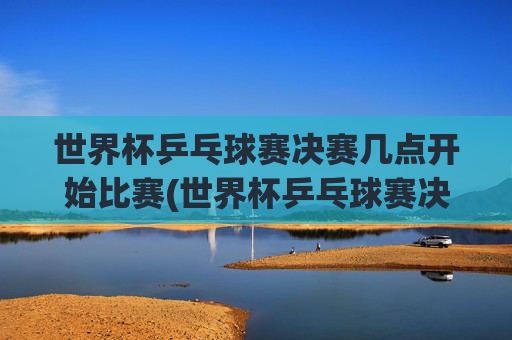 世界杯乒乓球赛决赛几点开始比赛(世界杯乒乓球赛决赛几点开始比赛的)