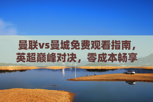 曼联vs曼城免费观看指南，英超巅峰对决，零成本畅享豪门盛宴！曼联vs曼城免费观看指南，英超巅峰对决零成本畅享