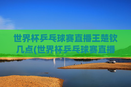 世界杯乒乓球赛直播王楚钦几点(世界杯乒乓球赛直播王楚钦几点开始)