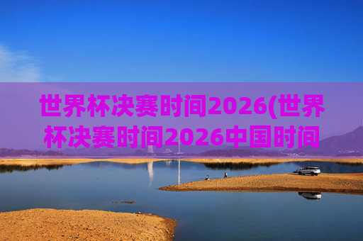世界杯决赛时间2026(世界杯决赛时间2026中国时间)