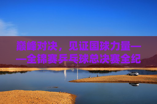 巅峰对决,见证国球力量——全锦赛乒乓球总决赛全纪实,巅峰对决,见证国球力量——全锦赛乒乓球总决赛全纪实