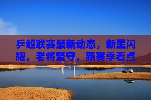 乒超联赛最新动态，新星闪耀，老将坚守，新赛季看点十足，乒超新赛季，新星闪耀老将坚守，看点十足
