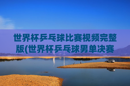 世界杯乒乓球比赛视频完整版(世界杯乒乓球男单决赛)