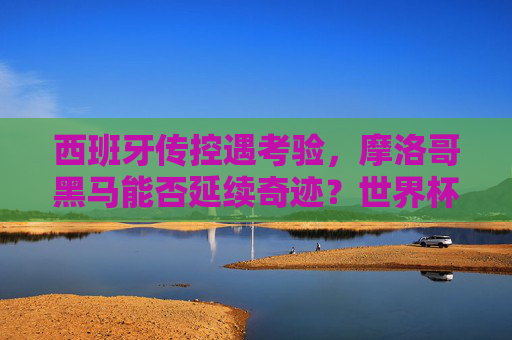 西班牙传控遇考验,摩洛哥黑马能否延续奇迹?世界杯1/8焦点对决前瞻与预测,西班牙传控遇考验,摩洛哥黑马能否延续奇迹?世界杯1/8焦点对决
