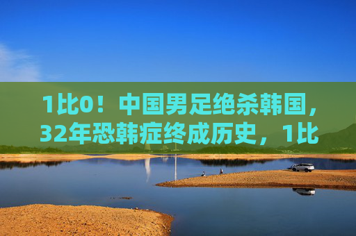 1比0！中国男足绝杀韩国，32年恐韩症终成历史，1比0绝杀韩国！中国男足终结32年恐韩症