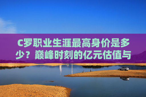 C罗职业生涯最高身价是多少?巅峰时刻的亿元估值与传奇价值,C罗巅峰身价,亿元估值与传奇价值