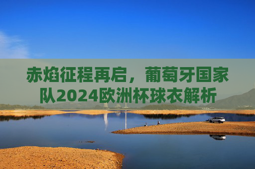赤焰征程再启,葡萄牙国家队2024欧洲杯球衣解析
