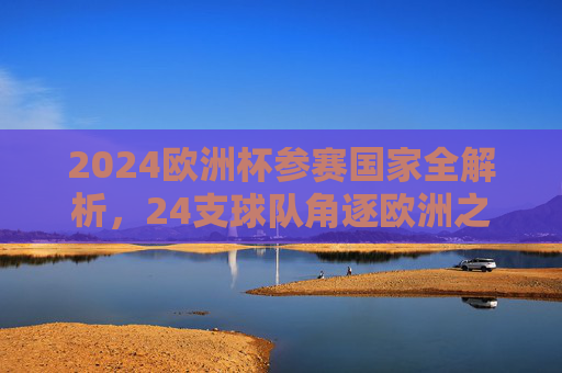 2024欧洲杯参赛国家全解析，24支球队角逐欧洲之巅，2024欧洲杯24强全解析，逐鹿欧洲之巅