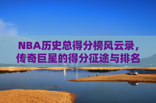 NBA历史总得分榜风云录,传奇巨星的得分征途与排名变迁