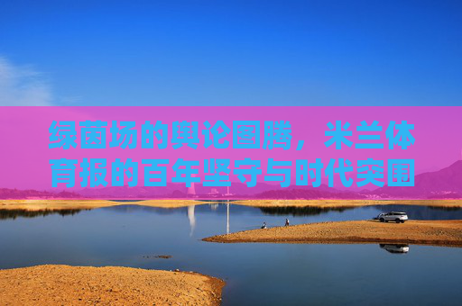 绿茵场的舆论图腾,米兰体育报的百年坚守与时代突围,米兰体育报,绿茵场舆论图腾的百年坚守与时代突围