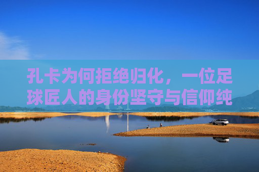 孔卡为何拒绝归化,一位足球匠人的身份坚守与信仰纯粹,孔卡拒绝归化,足球匠人的身份坚守与信仰纯粹