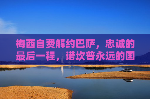 梅西自费解约巴萨，忠诚的最后一程，诺坎普永远的国王，梅西自费解约巴萨，忠诚最后一程，诺坎普永远的国王