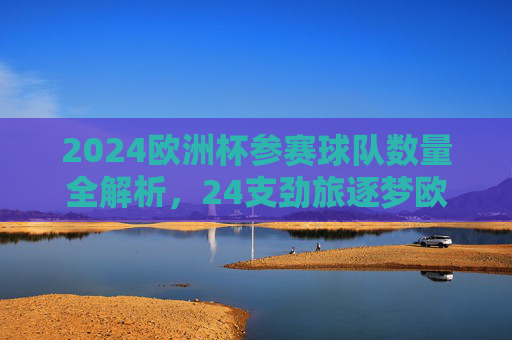 2024欧洲杯参赛球队数量全解析,24支劲旅逐梦欧洲之巅,2024欧洲杯,24支劲旅逐梦欧洲之巅