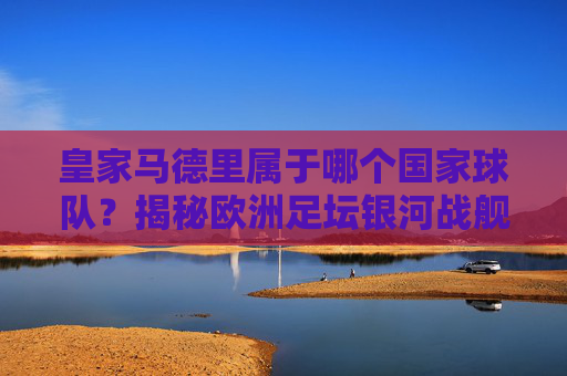 皇家马德里属于哪个国家球队？揭秘欧洲足坛银河战舰的归属，皇家马德里，欧洲足坛银河战舰的国家归属