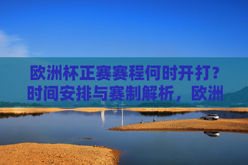 欧洲杯正赛赛程何时开打?时间安排与赛制解析,欧洲杯正赛开打时间与赛制解析