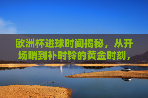 欧洲杯进球时间揭秘,从开场哨到补时铃的黄金时刻,欧洲杯进球时间揭秘,从开场哨到补时铃的黄金时刻