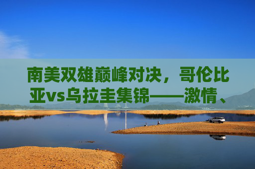南美双雄巅峰对决,哥伦比亚vs乌拉圭集锦——激情、战术与绝杀的交响,南美双雄巅峰对决,哥伦比亚vs乌拉圭激情战术与绝杀交响集锦