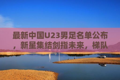最新中国U23男足名单公布,新星集结剑指未来,梯队建设再启征程,中国U23男足最新名单公布,新星集结剑指未来,梯队建设再启征程