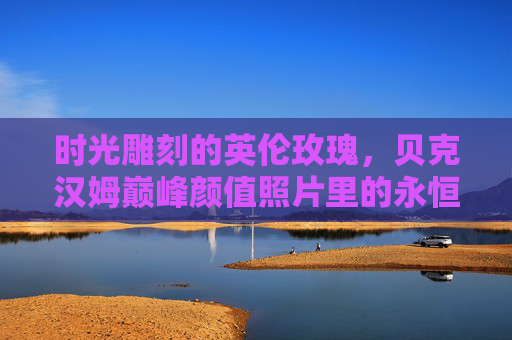 时光雕刻的英伦玫瑰,贝克汉姆巅峰颜值照片里的永恒魅力,时光雕刻的英伦玫瑰,贝克汉姆巅峰颜值的永恒魅力