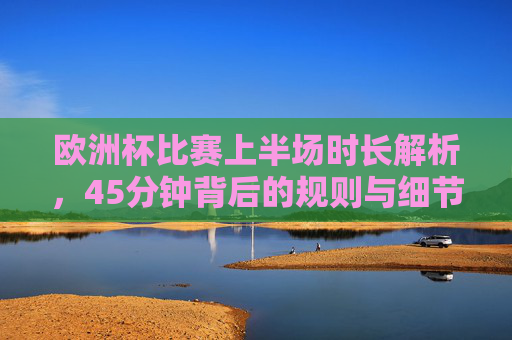 欧洲杯比赛上半场时长解析,45分钟背后的规则与细节,欧洲杯上半场45分钟规则与细节解析