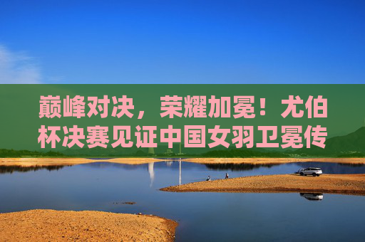巅峰对决，荣耀加冕！尤伯杯决赛见证中国女羽卫冕传奇，巅峰对决！中国女羽尤伯杯卫冕传奇
