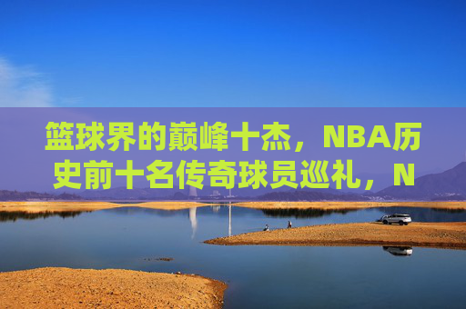 篮球界的巅峰十杰,NBA历史前十名传奇球员巡礼,NBA历史巅峰十杰传奇