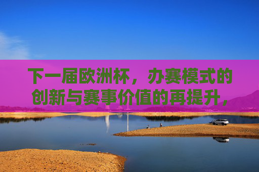 下一届欧洲杯,办赛模式的创新与赛事价值的再提升,下一届欧洲杯,办赛模式创新驱动赛事价值再提升