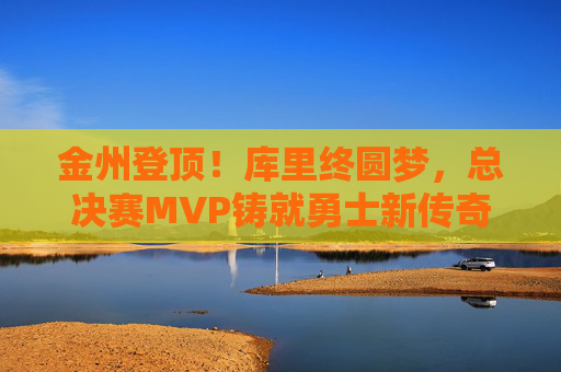 金州登顶!库里终圆梦,总决赛MVP铸就勇士新传奇,库里终圆梦!总决赛MVP铸就勇士新传奇