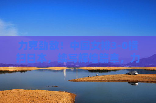 力克劲敌！中国女排3-0横扫日本，续写辉煌篇章，力克劲敌续辉煌！中国女排3-0横扫日本
