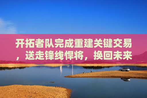 开拓者队完成重建关键交易，送走锋线悍将，换回未来选秀权，开拓者队重建关键交易，送锋线悍将换未来选秀权