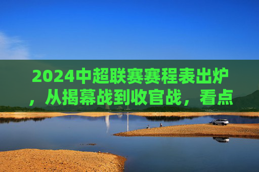 2024中超联赛赛程表出炉,从揭幕战到收官战,看点全解析,2024中超赛程出炉,揭幕战到收官战看点全解析