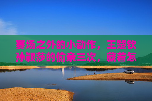赛场之外的小动作,王楚钦孙颖莎的偷亲三次,藏着怎样的甜蜜?王楚钦孙颖莎赛场外偷亲三次,甜蜜小动作藏心意