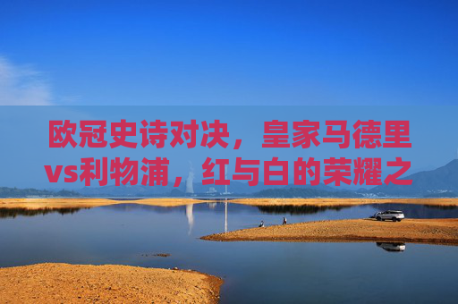 欧冠史诗对决,皇家马德里vs利物浦,红与白的荣耀之战,欧冠史诗对决,皇马利物浦红白荣耀之战