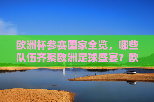 欧洲杯参赛国家全览，哪些队伍齐聚欧洲足球盛宴？欧洲杯参赛国家全览，齐聚足球盛宴的队伍