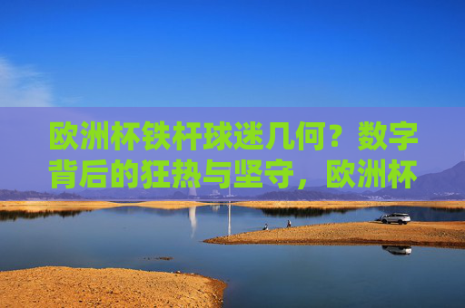 欧洲杯铁杆球迷几何?数字背后的狂热与坚守,欧洲杯铁杆球迷几何?数字背后的狂热与坚守