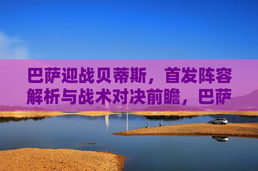 巴萨迎战贝蒂斯，首发阵容解析与战术对决前瞻，巴萨vs贝蒂斯，首发阵容解析与战术对决前瞻