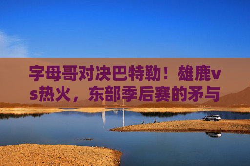 字母哥对决巴特勒！雄鹿vs热火，东部季后赛的矛与盾之争，字母哥巴特勒对决！雄鹿热火东部季后赛矛与盾之战