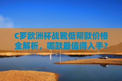 C罗欧洲杯战靴低帮款价格全解析，哪款最值得入手？C罗欧洲杯低帮战靴价格全解析，哪款最值得入手？