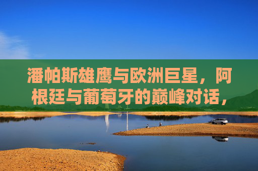 潘帕斯雄鹰与欧洲巨星，阿根廷与葡萄牙的巅峰对话，潘帕斯雄鹰与欧洲巨星的巅峰对话