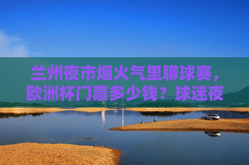兰州夜市烟火气里聊球赛,欧洲杯门票多少钱?球迷夜聊攻略,兰州夜市烟火气里聊球赛,欧洲杯门票与球迷夜聊攻略