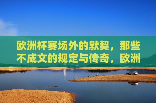 欧洲杯赛场外的默契,那些不成文的规定与传奇,欧洲杯赛场外的默契,不成文的传奇