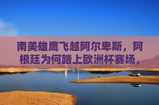 南美雄鹰飞越阿尔卑斯,阿根廷为何踏上欧洲杯赛场,南美雄鹰为何飞越阿尔卑斯战欧洲杯
