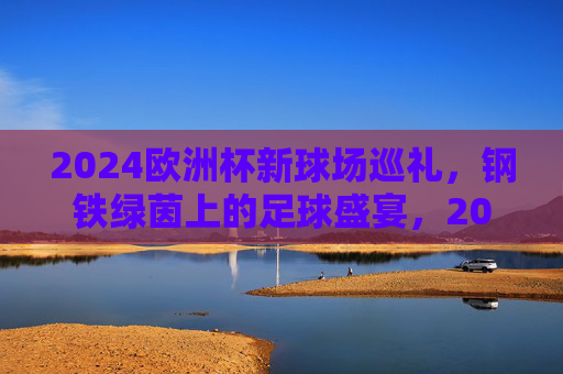 2024欧洲杯新球场巡礼,钢铁绿茵上的足球盛宴,2024欧洲杯新球场巡礼,钢铁绿茵足球盛宴
