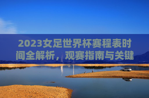 2023女足世界杯赛程表时间全解析,观赛指南与关键赛点一览