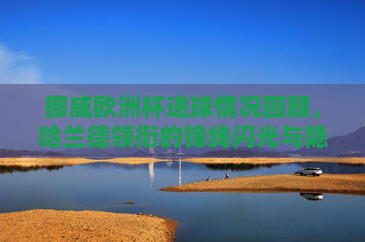 挪威欧洲杯进球情况回顾,哈兰德领衔的锋线闪光与隐忧,挪威欧洲杯,哈兰德领衔锋线的闪光与隐忧